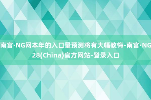 南宫·NG网本年的入口量预测将有大幅教悔-南宫·NG28(China)官方网站-登录入口
