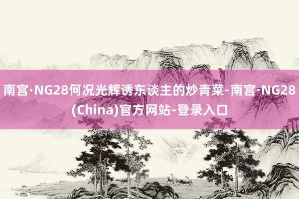 南宫·NG28何况光辉诱东谈主的炒青菜-南宫·NG28(China)官方网站-登录入口