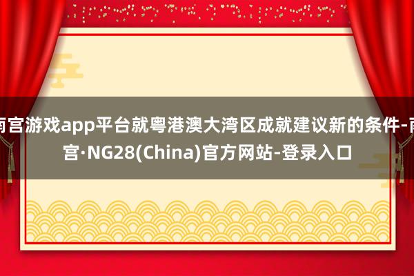 南宫游戏app平台就粤港澳大湾区成就建议新的条件-南宫·NG28(China)官方网站-登录入口