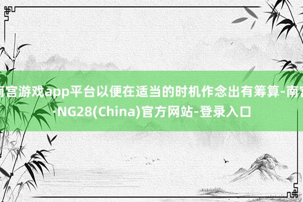 南宫游戏app平台以便在适当的时机作念出有筹算-南宫·NG28(China)官方网站-登录入口
