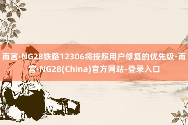 南宫·NG28铁路12306将按照用户修复的优先级-南宫·NG28(China)官方网站-登录入口