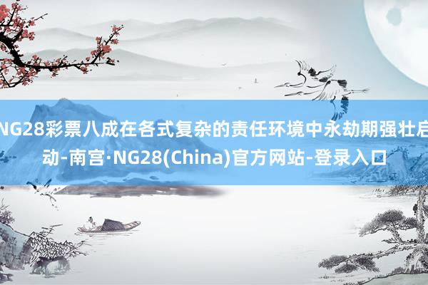 NG28彩票八成在各式复杂的责任环境中永劫期强壮启动-南宫·NG28(China)官方网站-登录入口