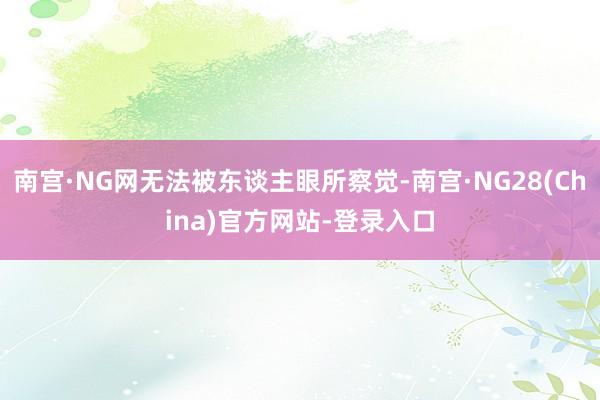 南宫·NG网无法被东谈主眼所察觉-南宫·NG28(China)官方网站-登录入口