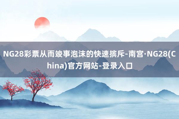 NG28彩票从而竣事泡沫的快速摈斥-南宫·NG28(China)官方网站-登录入口