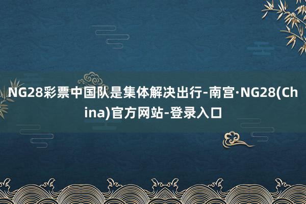 NG28彩票中国队是集体解决出行-南宫·NG28(China)官方网站-登录入口