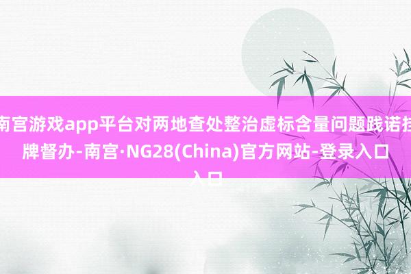 南宫游戏app平台对两地查处整治虚标含量问题践诺挂牌督办-南宫·NG28(China)官方网站-登录入口