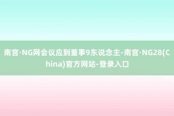 南宫·NG网会议应到董事9东说念主-南宫·NG28(China)官方网站-登录入口