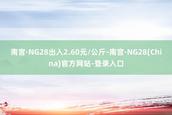 南宫·NG28出入2.60元/公斤-南宫·NG28(China)官方网站-登录入口
