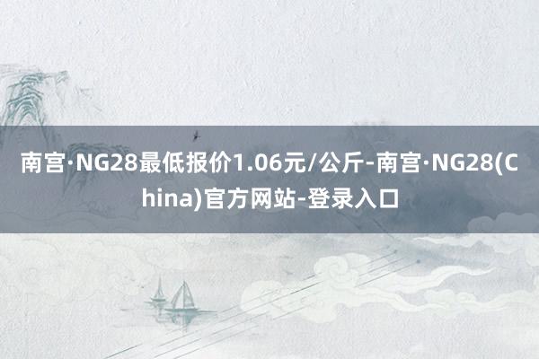 南宫·NG28最低报价1.06元/公斤-南宫·NG28(China)官方网站-登录入口