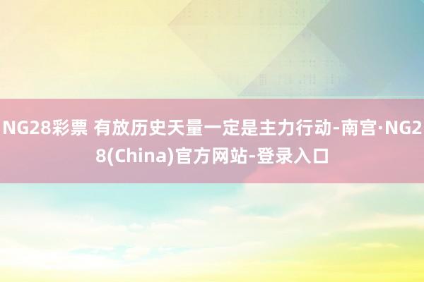 NG28彩票 有放历史天量一定是主力行动-南宫·NG28(China)官方网站-登录入口