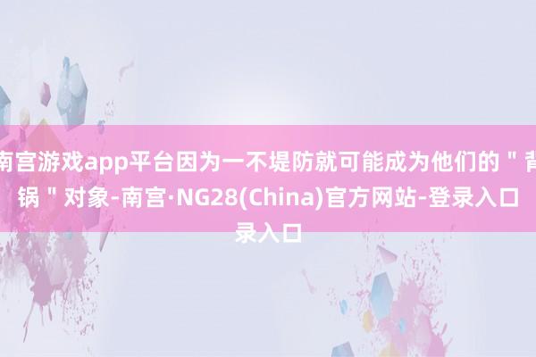 南宫游戏app平台因为一不堤防就可能成为他们的＂背锅＂对象-南宫·NG28(China)官方网站-登录入口