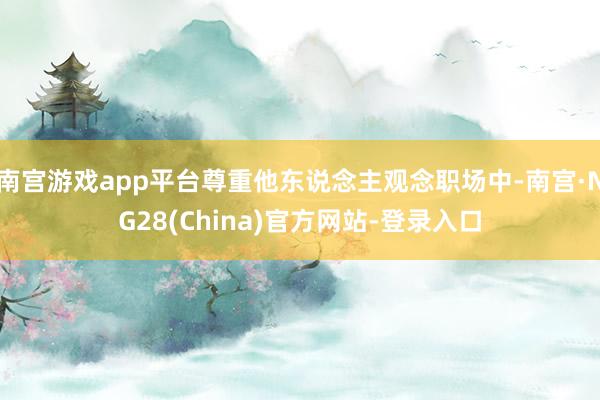 南宫游戏app平台尊重他东说念主观念职场中-南宫·NG28(China)官方网站-登录入口