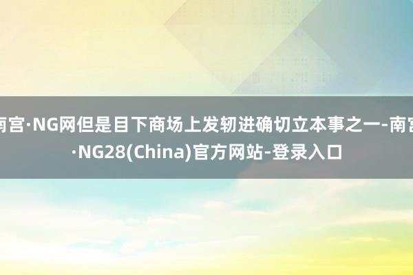 南宫·NG网但是目下商场上发轫进确切立本事之一-南宫·NG28(China)官方网站-登录入口