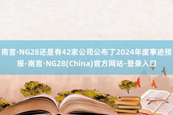 南宫·NG28还是有42家公司公布了2024年度事迹预报-南宫·NG28(China)官方网站-登录入口