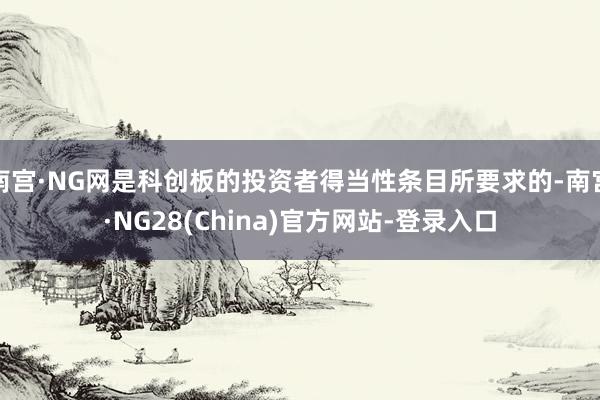 南宫·NG网是科创板的投资者得当性条目所要求的-南宫·NG28(China)官方网站-登录入口