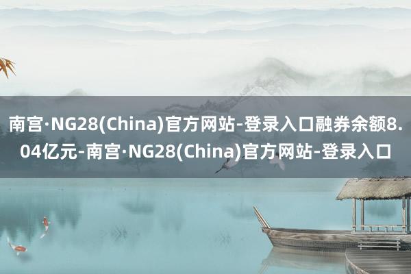 南宫·NG28(China)官方网站-登录入口融券余额8.04亿元-南宫·NG28(China)官方网站-登录入口