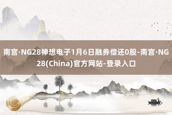 南宫·NG28神想电子1月6日融券偿还0股-南宫·NG28(China)官方网站-登录入口