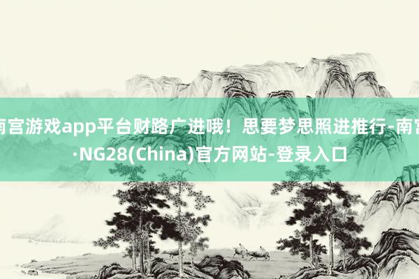 南宫游戏app平台财路广进哦！思要梦思照进推行-南宫·NG28(China)官方网站-登录入口