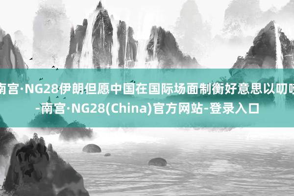 南宫·NG28伊朗但愿中国在国际场面制衡好意思以叨唠-南宫·NG28(China)官方网站-登录入口