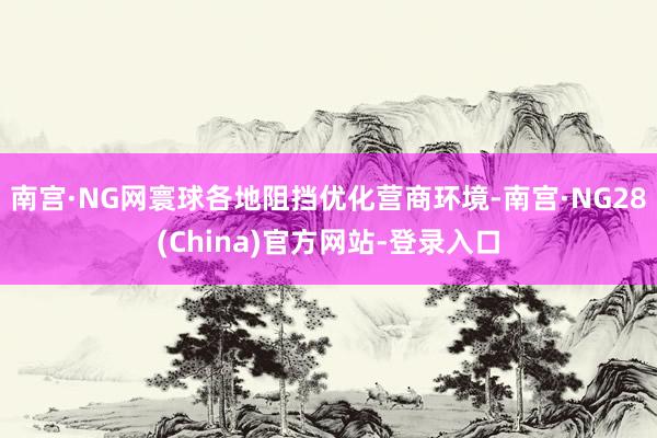 南宫·NG网寰球各地阻挡优化营商环境-南宫·NG28(China)官方网站-登录入口