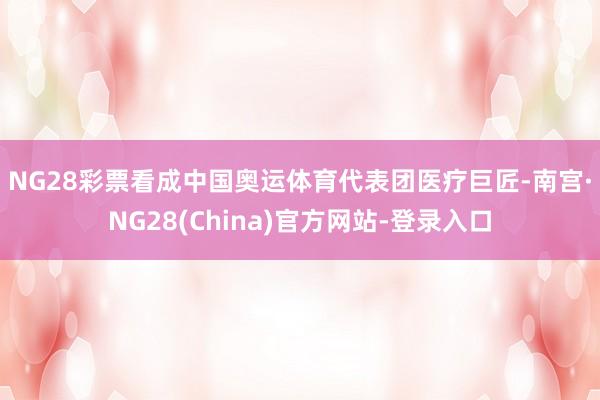 NG28彩票　　看成中国奥运体育代表团医疗巨匠-南宫·NG28(China)官方网站-登录入口
