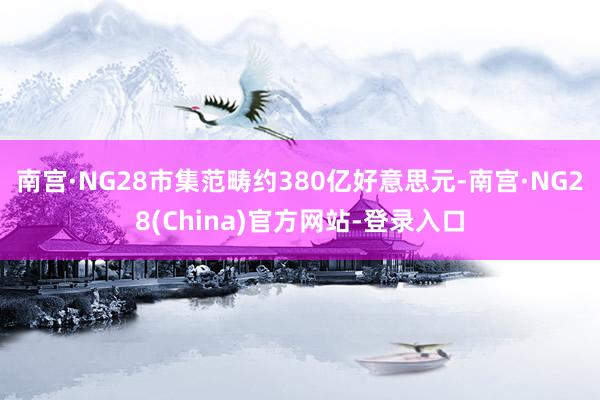 南宫·NG28市集范畴约380亿好意思元-南宫·NG28(China)官方网站-登录入口