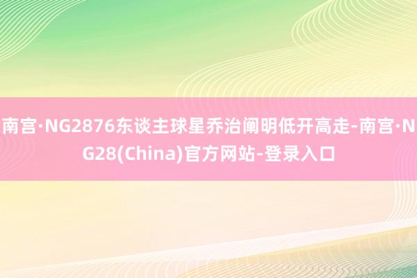 南宫·NG2876东谈主球星乔治阐明低开高走-南宫·NG28(China)官方网站-登录入口