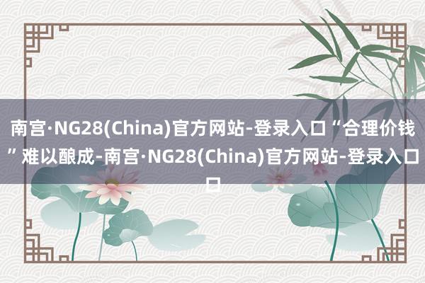 南宫·NG28(China)官方网站-登录入口“合理价钱”难以酿成-南宫·NG28(China)官方网站-登录入口