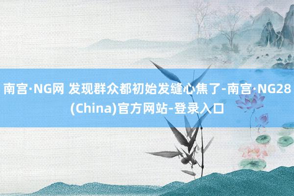 南宫·NG网 发现群众都初始发缝心焦了-南宫·NG28(China)官方网站-登录入口