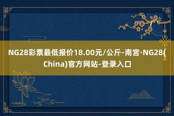 NG28彩票最低报价18.00元/公斤-南宫·NG28(China)官方网站-登录入口
