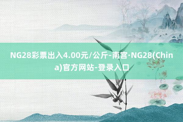 NG28彩票出入4.00元/公斤-南宫·NG28(China)官方网站-登录入口