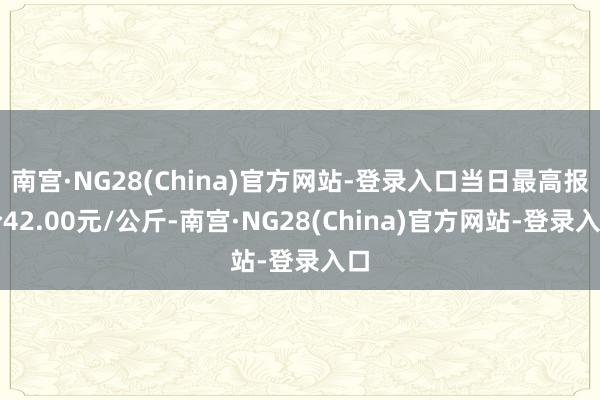 南宫·NG28(China)官方网站-登录入口当日最高报价42.00元/公斤-南宫·NG28(China)官方网站-登录入口