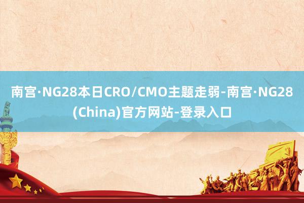 南宫·NG28本日CRO/CMO主题走弱-南宫·NG28(China)官方网站-登录入口