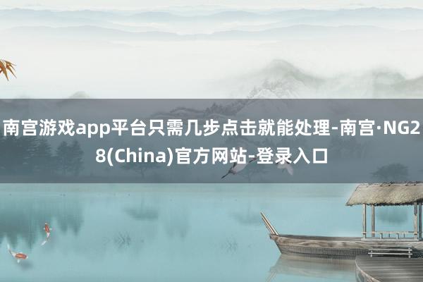 南宫游戏app平台只需几步点击就能处理-南宫·NG28(China)官方网站-登录入口