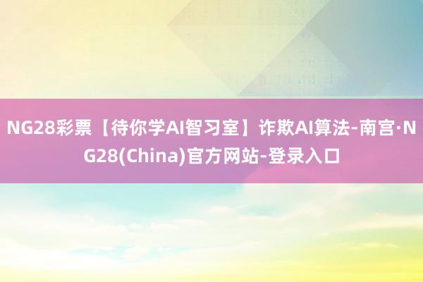 NG28彩票【待你学AI智习室】诈欺AI算法-南宫·NG28(China)官方网站-登录入口