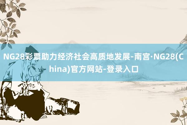 NG28彩票助力经济社会高质地发展-南宫·NG28(China)官方网站-登录入口
