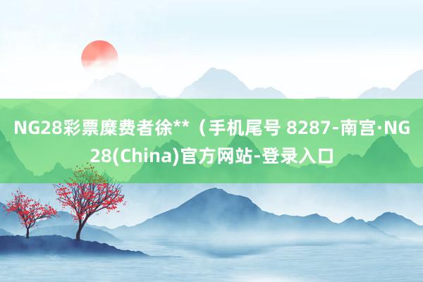 NG28彩票糜费者徐**（手机尾号 8287-南宫·NG28(China)官方网站-登录入口