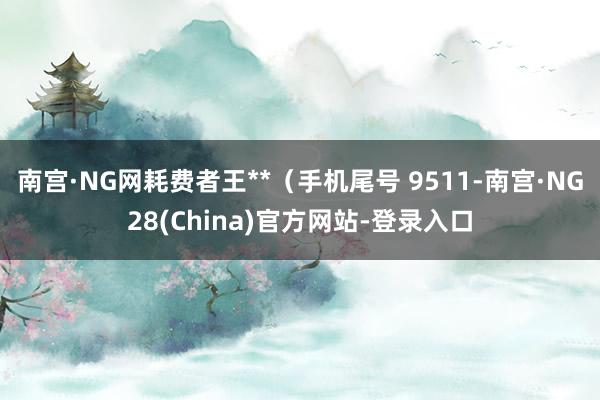 南宫·NG网耗费者王**(手机尾号 9511-南宫·NG28(China)官方网站-登录入口