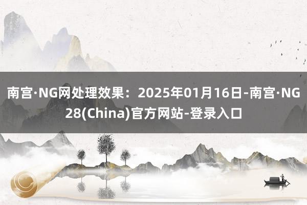 南宫·NG网处理效果：2025年01月16日-南宫·NG28(China)官方网站-登录入口
