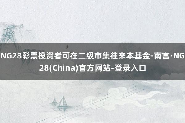 NG28彩票投资者可在二级市集往来本基金-南宫·NG28(China)官方网站-登录入口