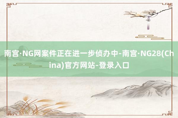 南宫·NG网案件正在进一步侦办中-南宫·NG28(China)官方网站-登录入口