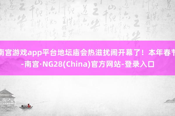 南宫游戏app平台地坛庙会热滋扰闹开幕了！本年春节-南宫·NG28(China)官方网站-登录入口