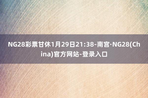 NG28彩票甘休1月29日21:38-南宫·NG28(China)官方网站-登录入口