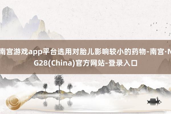 南宫游戏app平台选用对胎儿影响较小的药物-南宫·NG28(China)官方网站-登录入口