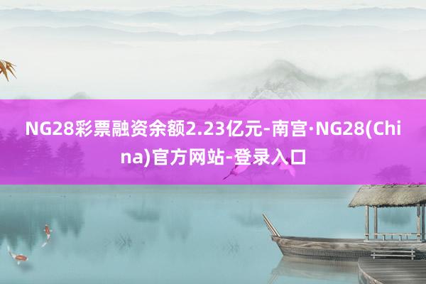 NG28彩票融资余额2.23亿元-南宫·NG28(China)官方网站-登录入口