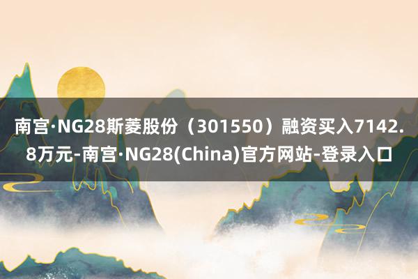 南宫·NG28斯菱股份（301550）融资买入7142.8万元-南宫·NG28(China)官方网站-登录入口