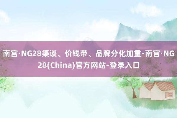 南宫·NG28　　渠谈、价钱带、品牌分化加重-南宫·NG28(China)官方网站-登录入口