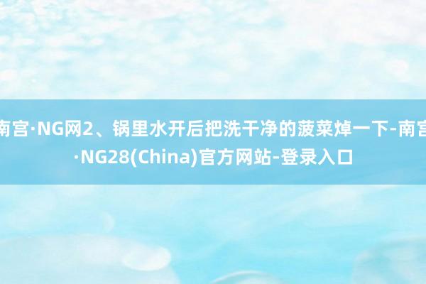 南宫·NG网2、锅里水开后把洗干净的菠菜焯一下-南宫·NG28(China)官方网站-登录入口