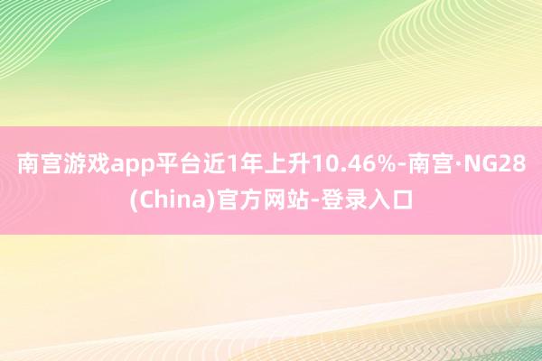 南宫游戏app平台近1年上升10.46%-南宫·NG28(China)官方网站-登录入口