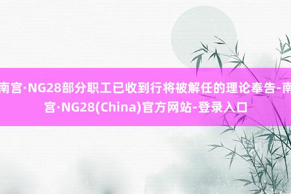 南宫·NG28部分职工已收到行将被解任的理论奉告-南宫·NG28(China)官方网站-登录入口